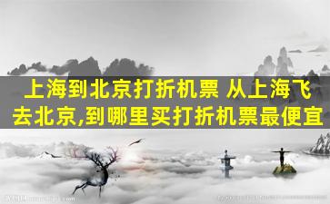 上海到北京打折机票 从上海飞去北京,到哪里买打折机票最便宜